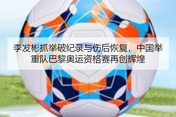 李发彬抓举破纪录与伤后恢复，中国举重队巴黎奥运资格赛再创辉煌