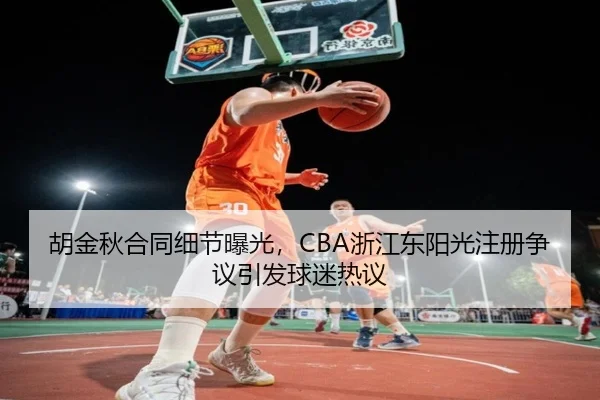 胡金秋合同细节曝光，CBA浙江东阳光注册争议引发球迷热议
