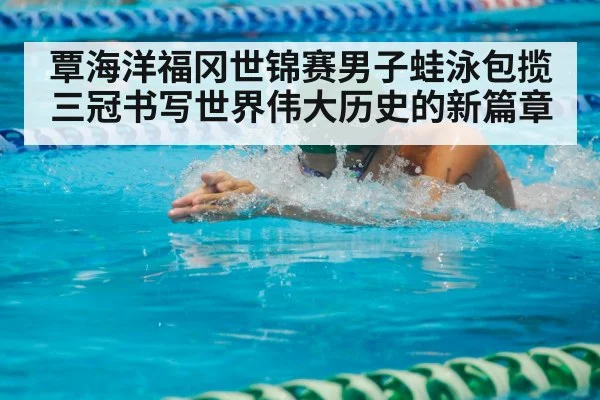 覃海洋福冈世锦赛男子蛙泳包揽三冠书写世界伟大历史的新篇章