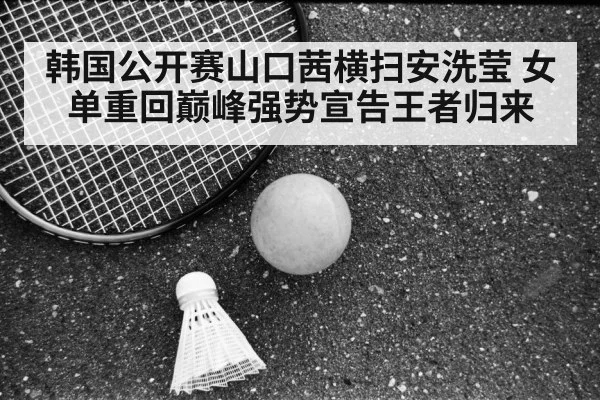 韩国公开赛山口茜横扫安洗莹 女单重回巅峰强势宣告王者归来